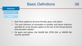 Basic Definitions
Definitions
06
Material Conditions
Rule # 3
o Rule Three applies to all screw threads, gears, and splines
o “For each tolerance of orientation or position and datum reference
specified for screw threads applies to the axis of the thread derived
from the pitch cylinder”
o For gears and splines, the MAJOR DIA, PITCH DIA, or MINOR DIA
must be specified"
 