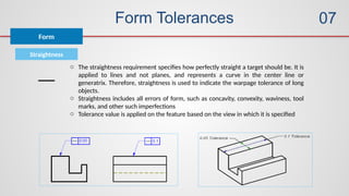 Form Tolerances
Form
07
Straightness
o The straightness requirement specifies how perfectly straight a target should be. It is
applied to lines and not planes, and represents a curve in the center line or
generatrix. Therefore, straightness is used to indicate the warpage tolerance of long
objects.
o Straightness includes all errors of form, such as concavity, convexity, waviness, tool
marks, and other such imperfections
o Tolerance value is applied on the feature based on the view in which it is specified
 