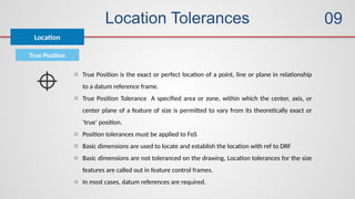 Location Tolerances
Location
09
True Position
o True Position is the exact or perfect location of a point, line or plane in relationship
to a datum reference frame.
o True Position Tolerance A specified area or zone, within which the center, axis, or
center plane of a feature of size is permitted to vary from its theoretically exact or
‘true’ position.
o Position tolerances must be applied to FoS
o Basic dimensions are used to locate and establish the location with ref to DRF
o Basic dimensions are not toleranced on the drawing, Location tolerances for the size
features are called out in feature control frames.
o In most cases, datum references are required.
 