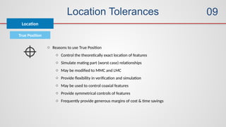 Location Tolerances
True Position
o Reasons to use True Position
o Control the theoretically exact location of features
o Simulate mating part (worst case) relationships
o May be modified to MMC and LMC
o Provide flexibility in verification and simulation
o May be used to control coaxial features
o Provide symmetrical controls of features
o Frequently provide generous margins of cost & time savings
Location
09
 