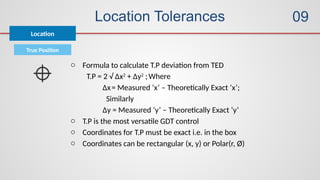 Location Tolerances
True Position
o Formula to calculate T.P deviation from TED
T.P = 2 √ ∆x2
+ ∆y2
;Where
∆x= Measured ‘x’ – Theoretically Exact ‘x’;
Similarly
∆y = Measured ‘y’ – Theoretically Exact ‘y’
o T.P is the most versatile GDT control
o Coordinates for T.P must be exact i.e. in the box
o Coordinates can be rectangular (x, y) or Polar(r, Ø)
Location
09
 