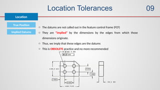 Location Tolerances
True Position
Location
Implied Datums
o The datums are not called out in the feature control frame (FCF)
o They are “implied” by the dimensions by the edges from which those
dimensions originate.
o Thus, we imply that these edges are the datums
o This is OBSOLETE practice and no more recommended
09
 