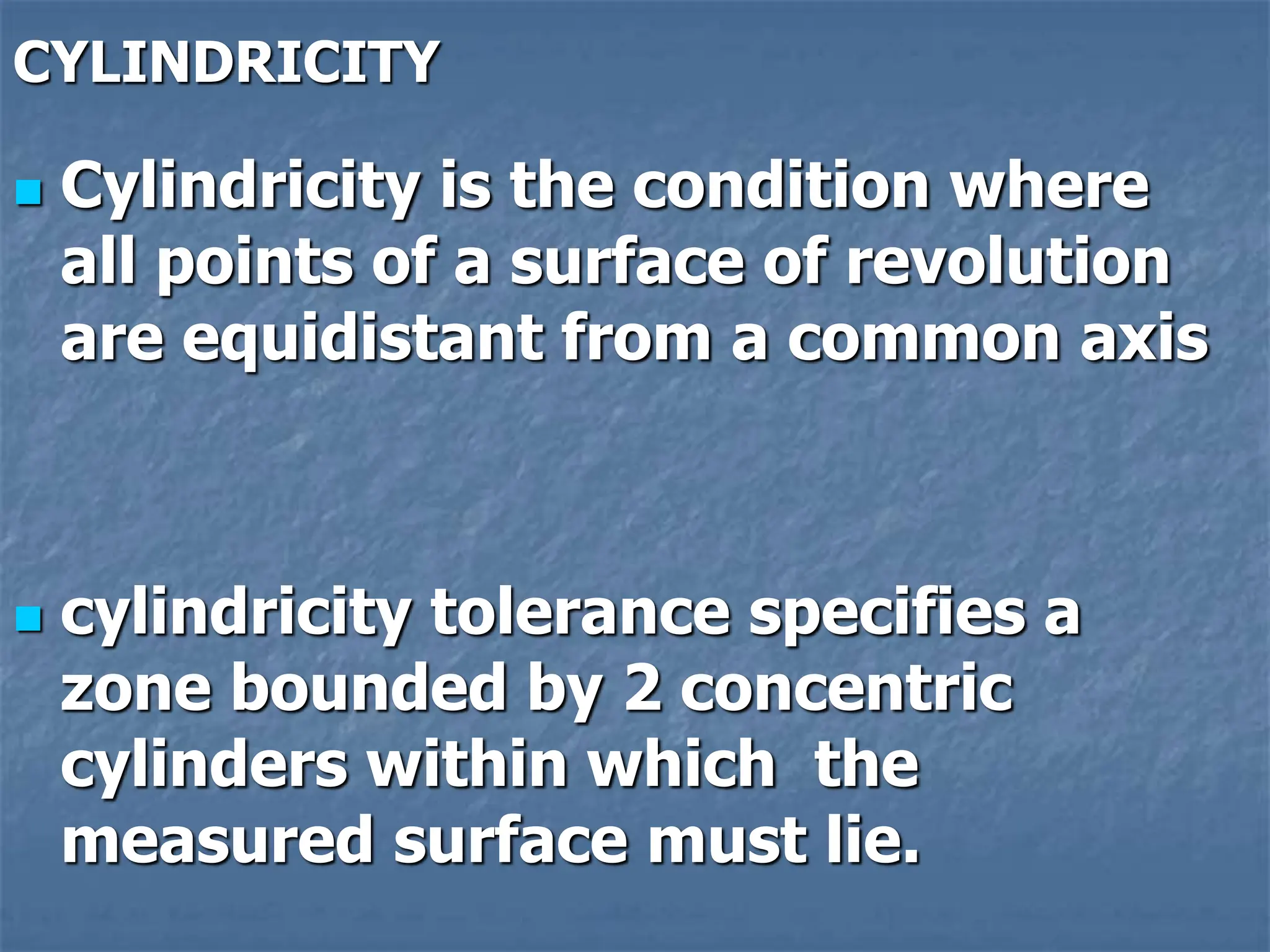 CYLINDRICITY
 Cylindricity is the condition where
all points of a surface of revolution
are equidistant from a common axis
 cylindricity tolerance specifies a
zone bounded by 2 concentric
cylinders within which the
measured surface must lie.
 