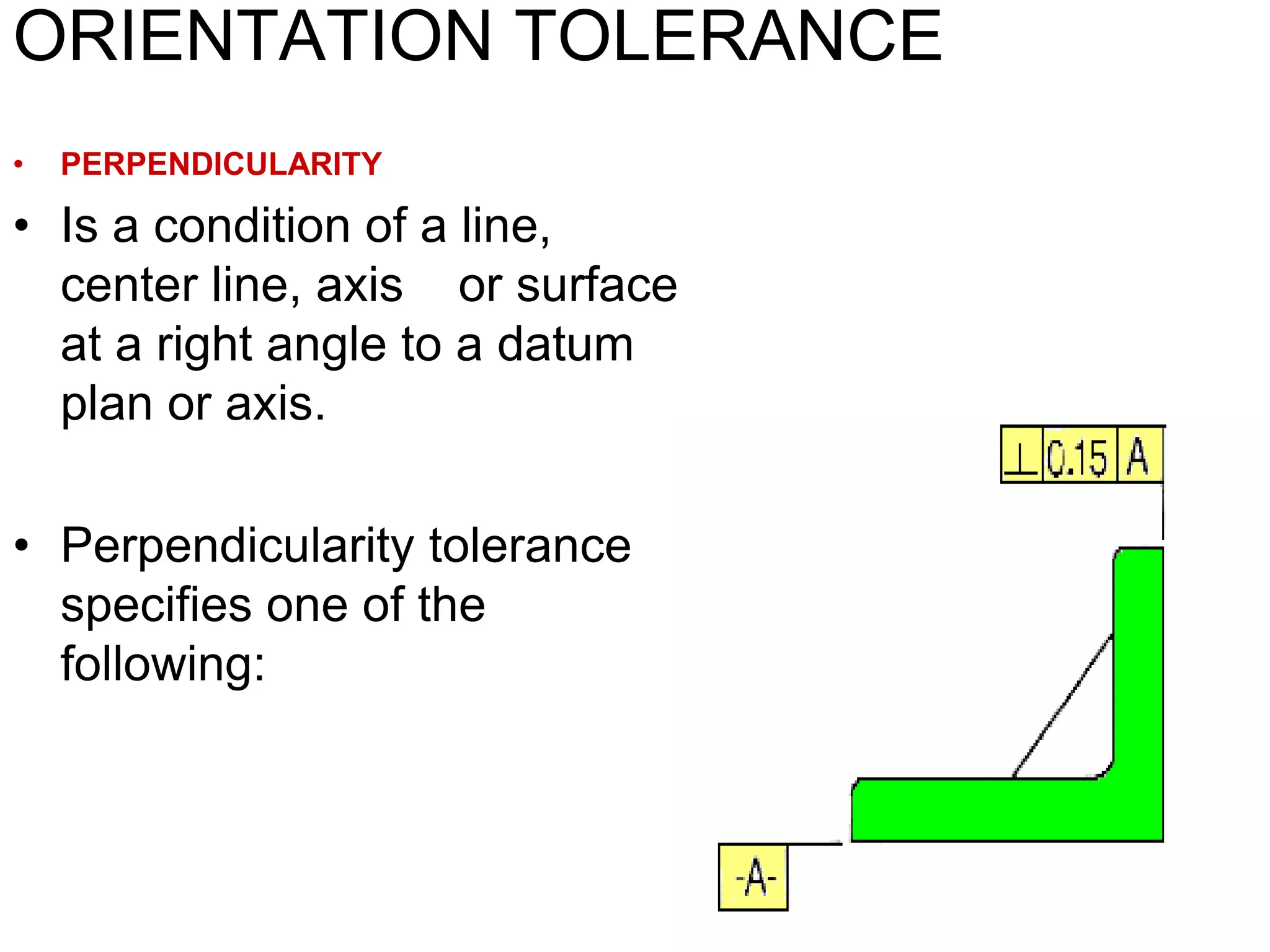 ORIENTATION TOLERANCE
• PERPENDICULARITY
• Is a condition of a line,
center line, axis or surface
at a right angle to a datum
plan or axis.
• Perpendicularity tolerance
specifies one of the
following:
 