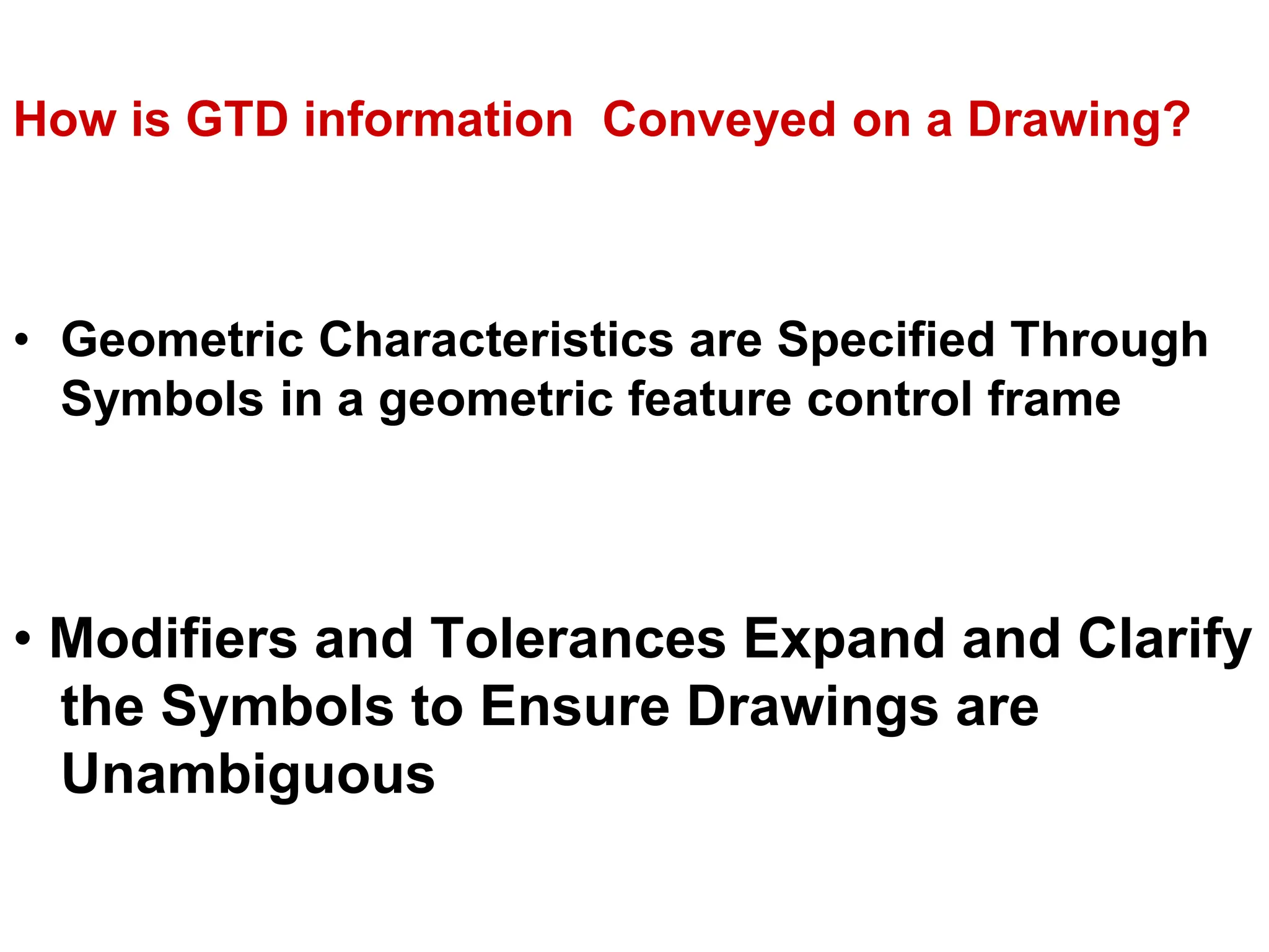 How is GTD information Conveyed on a Drawing?
• Geometric Characteristics are Specified Through
Symbols in a geometric feature control frame
• Modifiers and Tolerances Expand and Clarify
the Symbols to Ensure Drawings are
Unambiguous
 