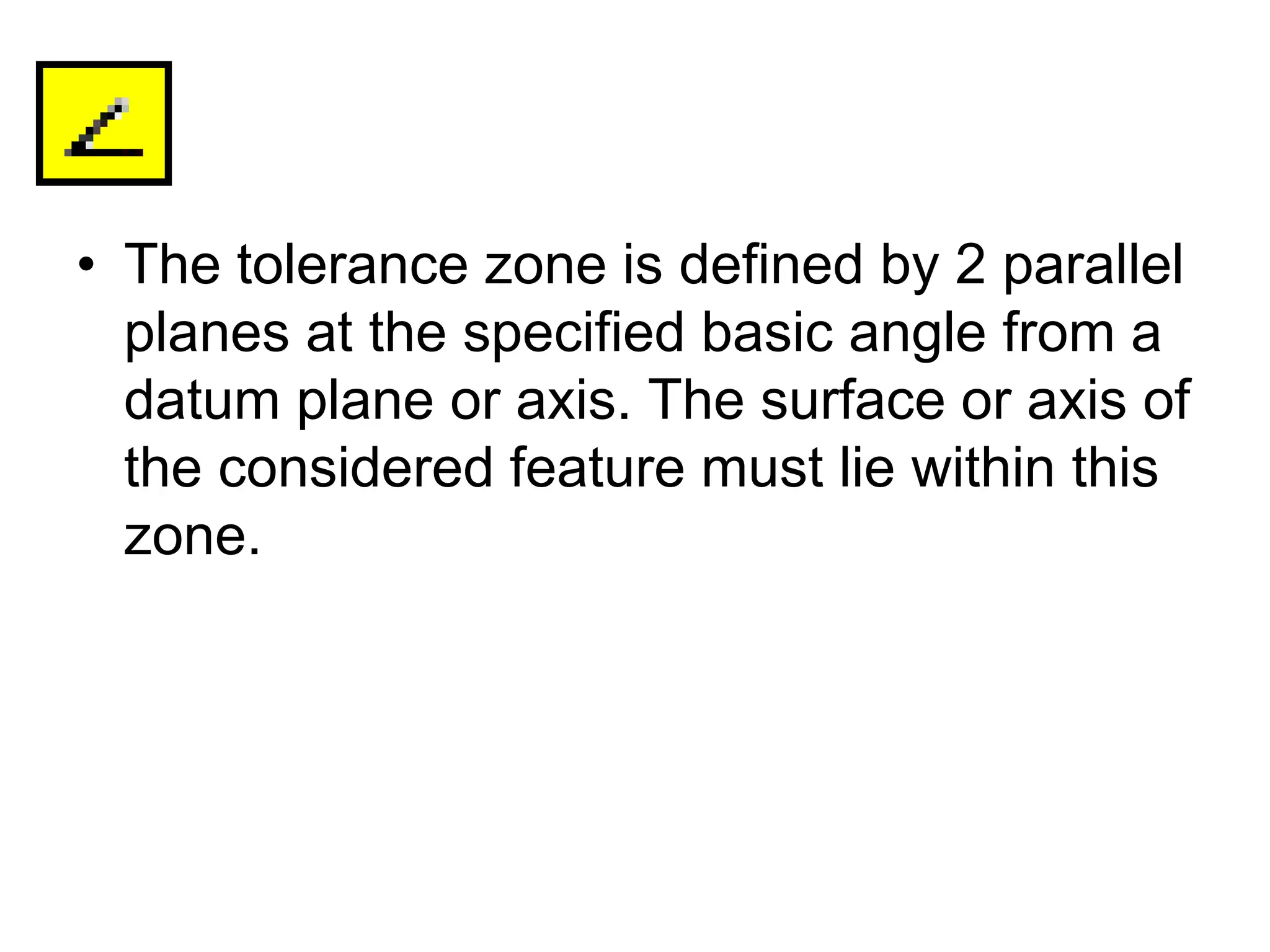• The tolerance zone is defined by 2 parallel
planes at the specified basic angle from a
datum plane or axis. The surface or axis of
the considered feature must lie within this
zone.
 