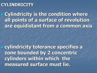 CYLINDRICITY
 Cylindricity is the condition where
all points of a surface of revolution
are equidistant from a common axis
 cylindricity tolerance specifies a
zone bounded by 2 concentric
cylinders within which the
measured surface must lie.
 