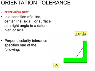 ORIENTATION TOLERANCE
• PERPENDICULARITY
• Is a condition of a line,
center line, axis or surface
at a right angle to a datum
plan or axis.
• Perpendicularity tolerance
specifies one of the
following:
 