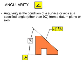 ANGULARITY
• Angularity is the condition of a surface or axis at a
specified angle (other than 9O) from a datum plane or
axis.
 