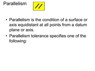 • Parallelism is the condition of a surface or
axis equidistant at all points from a datum
plane or axis.
• Parallelism tolerance specifies one of the
following:
Parallelism
 