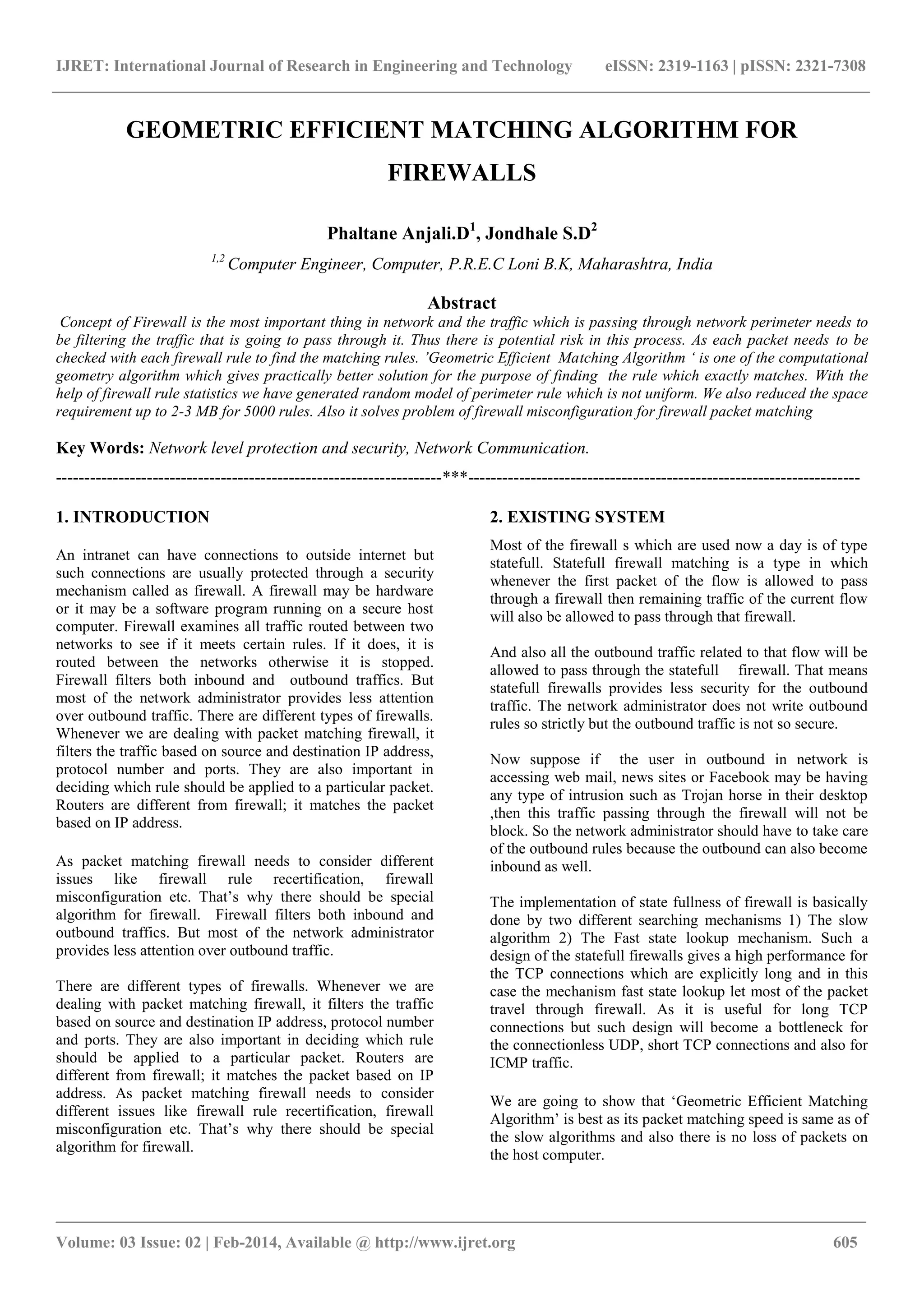 IJRET: International Journal of Research in Engineering and Technology eISSN: 2319-1163 | pISSN: 2321-7308
_______________________________________________________________________________________
Volume: 03 Issue: 02 | Feb-2014, Available @ http://www.ijret.org 605
GEOMETRIC EFFICIENT MATCHING ALGORITHM FOR
FIREWALLS
Phaltane Anjali.D1
, Jondhale S.D2
1,2
Computer Engineer, Computer, P.R.E.C Loni B.K, Maharashtra, India
Abstract
Concept of Firewall is the most important thing in network and the traffic which is passing through network perimeter needs to
be filtering the traffic that is going to pass through it. Thus there is potential risk in this process. As each packet needs to be
checked with each firewall rule to find the matching rules. ’Geometric Efficient Matching Algorithm ‘ is one of the computational
geometry algorithm which gives practically better solution for the purpose of finding the rule which exactly matches. With the
help of firewall rule statistics we have generated random model of perimeter rule which is not uniform. We also reduced the space
requirement up to 2-3 MB for 5000 rules. Also it solves problem of firewall misconfiguration for firewall packet matching
Key Words: Network level protection and security, Network Communication.
--------------------------------------------------------------------***---------------------------------------------------------------------
1. INTRODUCTION
An intranet can have connections to outside internet but
such connections are usually protected through a security
mechanism called as firewall. A firewall may be hardware
or it may be a software program running on a secure host
computer. Firewall examines all traffic routed between two
networks to see if it meets certain rules. If it does, it is
routed between the networks otherwise it is stopped.
Firewall filters both inbound and outbound traffics. But
most of the network administrator provides less attention
over outbound traffic. There are different types of firewalls.
Whenever we are dealing with packet matching firewall, it
filters the traffic based on source and destination IP address,
protocol number and ports. They are also important in
deciding which rule should be applied to a particular packet.
Routers are different from firewall; it matches the packet
based on IP address.
As packet matching firewall needs to consider different
issues like firewall rule recertification, firewall
misconfiguration etc. That‟s why there should be special
algorithm for firewall. Firewall filters both inbound and
outbound traffics. But most of the network administrator
provides less attention over outbound traffic.
There are different types of firewalls. Whenever we are
dealing with packet matching firewall, it filters the traffic
based on source and destination IP address, protocol number
and ports. They are also important in deciding which rule
should be applied to a particular packet. Routers are
different from firewall; it matches the packet based on IP
address. As packet matching firewall needs to consider
different issues like firewall rule recertification, firewall
misconfiguration etc. That‟s why there should be special
algorithm for firewall.
2. EXISTING SYSTEM
Most of the firewall s which are used now a day is of type
statefull. Statefull firewall matching is a type in which
whenever the first packet of the flow is allowed to pass
through a firewall then remaining traffic of the current flow
will also be allowed to pass through that firewall.
And also all the outbound traffic related to that flow will be
allowed to pass through the statefull firewall. That means
statefull firewalls provides less security for the outbound
traffic. The network administrator does not write outbound
rules so strictly but the outbound traffic is not so secure.
Now suppose if the user in outbound in network is
accessing web mail, news sites or Facebook may be having
any type of intrusion such as Trojan horse in their desktop
,then this traffic passing through the firewall will not be
block. So the network administrator should have to take care
of the outbound rules because the outbound can also become
inbound as well.
The implementation of state fullness of firewall is basically
done by two different searching mechanisms 1) The slow
algorithm 2) The Fast state lookup mechanism. Such a
design of the statefull firewalls gives a high performance for
the TCP connections which are explicitly long and in this
case the mechanism fast state lookup let most of the packet
travel through firewall. As it is useful for long TCP
connections but such design will become a bottleneck for
the connectionless UDP, short TCP connections and also for
ICMP traffic.
We are going to show that „Geometric Efficient Matching
Algorithm‟ is best as its packet matching speed is same as of
the slow algorithms and also there is no loss of packets on
the host computer.
 