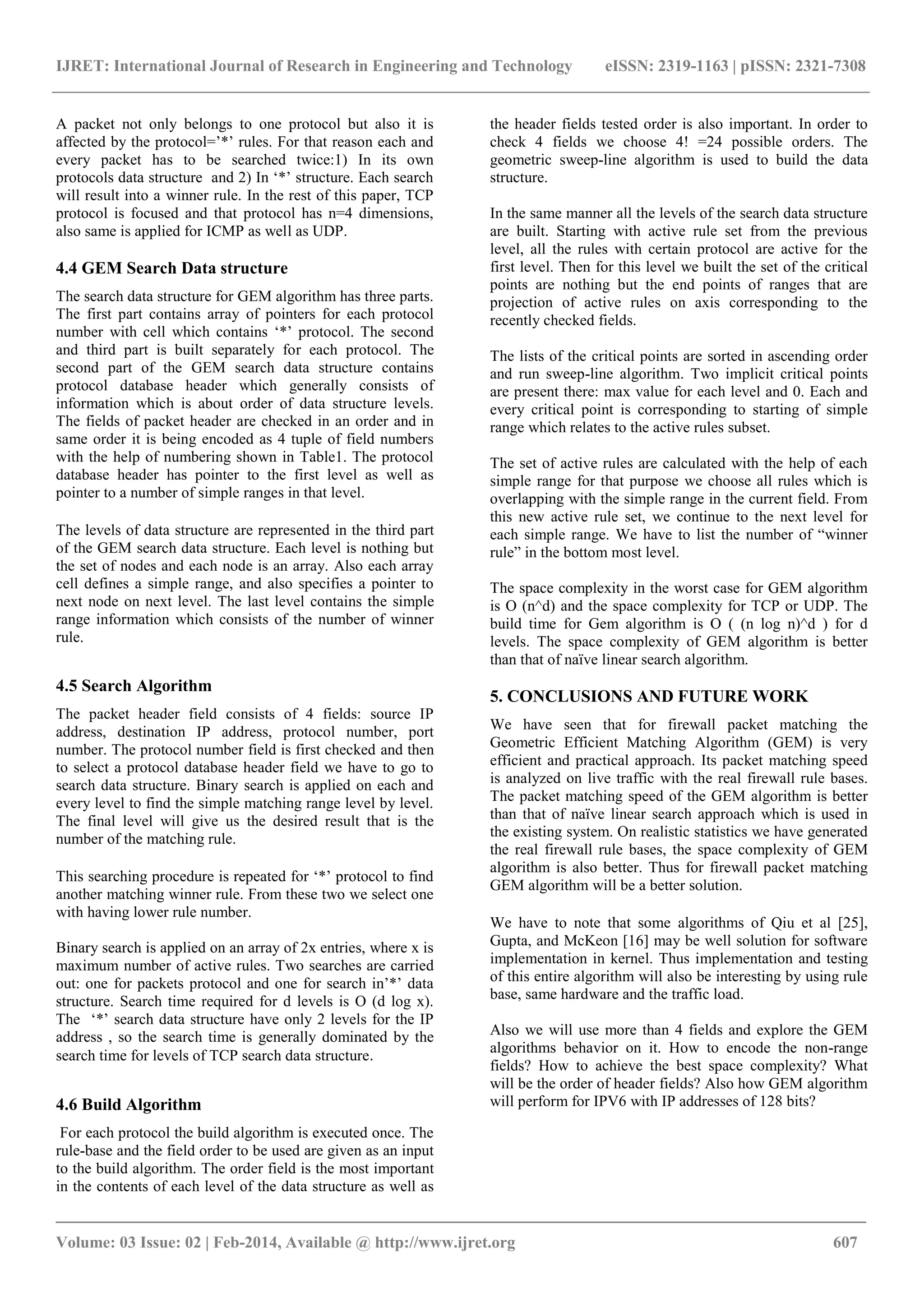 IJRET: International Journal of Research in Engineering and Technology eISSN: 2319-1163 | pISSN: 2321-7308
_______________________________________________________________________________________
Volume: 03 Issue: 02 | Feb-2014, Available @ http://www.ijret.org 607
A packet not only belongs to one protocol but also it is
affected by the protocol=‟*‟ rules. For that reason each and
every packet has to be searched twice:1) In its own
protocols data structure and 2) In „*‟ structure. Each search
will result into a winner rule. In the rest of this paper, TCP
protocol is focused and that protocol has n=4 dimensions,
also same is applied for ICMP as well as UDP.
4.4 GEM Search Data structure
The search data structure for GEM algorithm has three parts.
The first part contains array of pointers for each protocol
number with cell which contains „*‟ protocol. The second
and third part is built separately for each protocol. The
second part of the GEM search data structure contains
protocol database header which generally consists of
information which is about order of data structure levels.
The fields of packet header are checked in an order and in
same order it is being encoded as 4 tuple of field numbers
with the help of numbering shown in Table1. The protocol
database header has pointer to the first level as well as
pointer to a number of simple ranges in that level.
The levels of data structure are represented in the third part
of the GEM search data structure. Each level is nothing but
the set of nodes and each node is an array. Also each array
cell defines a simple range, and also specifies a pointer to
next node on next level. The last level contains the simple
range information which consists of the number of winner
rule.
4.5 Search Algorithm
The packet header field consists of 4 fields: source IP
address, destination IP address, protocol number, port
number. The protocol number field is first checked and then
to select a protocol database header field we have to go to
search data structure. Binary search is applied on each and
every level to find the simple matching range level by level.
The final level will give us the desired result that is the
number of the matching rule.
This searching procedure is repeated for „*‟ protocol to find
another matching winner rule. From these two we select one
with having lower rule number.
Binary search is applied on an array of 2x entries, where x is
maximum number of active rules. Two searches are carried
out: one for packets protocol and one for search in‟*‟ data
structure. Search time required for d levels is O (d log x).
The „*‟ search data structure have only 2 levels for the IP
address , so the search time is generally dominated by the
search time for levels of TCP search data structure.
4.6 Build Algorithm
For each protocol the build algorithm is executed once. The
rule-base and the field order to be used are given as an input
to the build algorithm. The order field is the most important
in the contents of each level of the data structure as well as
the header fields tested order is also important. In order to
check 4 fields we choose 4! =24 possible orders. The
geometric sweep-line algorithm is used to build the data
structure.
In the same manner all the levels of the search data structure
are built. Starting with active rule set from the previous
level, all the rules with certain protocol are active for the
first level. Then for this level we built the set of the critical
points are nothing but the end points of ranges that are
projection of active rules on axis corresponding to the
recently checked fields.
The lists of the critical points are sorted in ascending order
and run sweep-line algorithm. Two implicit critical points
are present there: max value for each level and 0. Each and
every critical point is corresponding to starting of simple
range which relates to the active rules subset.
The set of active rules are calculated with the help of each
simple range for that purpose we choose all rules which is
overlapping with the simple range in the current field. From
this new active rule set, we continue to the next level for
each simple range. We have to list the number of “winner
rule” in the bottom most level.
The space complexity in the worst case for GEM algorithm
is O (n^d) and the space complexity for TCP or UDP. The
build time for Gem algorithm is O ( (n log n)^d ) for d
levels. The space complexity of GEM algorithm is better
than that of naïve linear search algorithm.
5. CONCLUSIONS AND FUTURE WORK
We have seen that for firewall packet matching the
Geometric Efficient Matching Algorithm (GEM) is very
efficient and practical approach. Its packet matching speed
is analyzed on live traffic with the real firewall rule bases.
The packet matching speed of the GEM algorithm is better
than that of naïve linear search approach which is used in
the existing system. On realistic statistics we have generated
the real firewall rule bases, the space complexity of GEM
algorithm is also better. Thus for firewall packet matching
GEM algorithm will be a better solution.
We have to note that some algorithms of Qiu et al [25],
Gupta, and McKeon [16] may be well solution for software
implementation in kernel. Thus implementation and testing
of this entire algorithm will also be interesting by using rule
base, same hardware and the traffic load.
Also we will use more than 4 fields and explore the GEM
algorithms behavior on it. How to encode the non-range
fields? How to achieve the best space complexity? What
will be the order of header fields? Also how GEM algorithm
will perform for IPV6 with IP addresses of 128 bits?
 