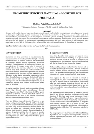 IJRET: International Journal of Research in Engineering and Technology eISSN: 2319-1163 | pISSN: 2321-7308
_______________________________________________________________________________________
Volume: 03 Issue: 02 | Feb-2014, Available @ http://www.ijret.org 605
GEOMETRIC EFFICIENT MATCHING ALGORITHM FOR
FIREWALLS
Phaltane Anjali.D1
, Jondhale S.D2
1,2
Computer Engineer, Computer, P.R.E.C Loni B.K, Maharashtra, India
Abstract
Concept of Firewall is the most important thing in network and the traffic which is passing through network perimeter needs to
be filtering the traffic that is going to pass through it. Thus there is potential risk in this process. As each packet needs to be
checked with each firewall rule to find the matching rules. ’Geometric Efficient Matching Algorithm ‘ is one of the computational
geometry algorithm which gives practically better solution for the purpose of finding the rule which exactly matches. With the
help of firewall rule statistics we have generated random model of perimeter rule which is not uniform. We also reduced the space
requirement up to 2-3 MB for 5000 rules. Also it solves problem of firewall misconfiguration for firewall packet matching
Key Words: Network level protection and security, Network Communication.
--------------------------------------------------------------------***---------------------------------------------------------------------
1. INTRODUCTION
An intranet can have connections to outside internet but
such connections are usually protected through a security
mechanism called as firewall. A firewall may be hardware
or it may be a software program running on a secure host
computer. Firewall examines all traffic routed between two
networks to see if it meets certain rules. If it does, it is
routed between the networks otherwise it is stopped.
Firewall filters both inbound and outbound traffics. But
most of the network administrator provides less attention
over outbound traffic. There are different types of firewalls.
Whenever we are dealing with packet matching firewall, it
filters the traffic based on source and destination IP address,
protocol number and ports. They are also important in
deciding which rule should be applied to a particular packet.
Routers are different from firewall; it matches the packet
based on IP address.
As packet matching firewall needs to consider different
issues like firewall rule recertification, firewall
misconfiguration etc. That‟s why there should be special
algorithm for firewall. Firewall filters both inbound and
outbound traffics. But most of the network administrator
provides less attention over outbound traffic.
There are different types of firewalls. Whenever we are
dealing with packet matching firewall, it filters the traffic
based on source and destination IP address, protocol number
and ports. They are also important in deciding which rule
should be applied to a particular packet. Routers are
different from firewall; it matches the packet based on IP
address. As packet matching firewall needs to consider
different issues like firewall rule recertification, firewall
misconfiguration etc. That‟s why there should be special
algorithm for firewall.
2. EXISTING SYSTEM
Most of the firewall s which are used now a day is of type
statefull. Statefull firewall matching is a type in which
whenever the first packet of the flow is allowed to pass
through a firewall then remaining traffic of the current flow
will also be allowed to pass through that firewall.
And also all the outbound traffic related to that flow will be
allowed to pass through the statefull firewall. That means
statefull firewalls provides less security for the outbound
traffic. The network administrator does not write outbound
rules so strictly but the outbound traffic is not so secure.
Now suppose if the user in outbound in network is
accessing web mail, news sites or Facebook may be having
any type of intrusion such as Trojan horse in their desktop
,then this traffic passing through the firewall will not be
block. So the network administrator should have to take care
of the outbound rules because the outbound can also become
inbound as well.
The implementation of state fullness of firewall is basically
done by two different searching mechanisms 1) The slow
algorithm 2) The Fast state lookup mechanism. Such a
design of the statefull firewalls gives a high performance for
the TCP connections which are explicitly long and in this
case the mechanism fast state lookup let most of the packet
travel through firewall. As it is useful for long TCP
connections but such design will become a bottleneck for
the connectionless UDP, short TCP connections and also for
ICMP traffic.
We are going to show that „Geometric Efficient Matching
Algorithm‟ is best as its packet matching speed is same as of
the slow algorithms and also there is no loss of packets on
the host computer.
 