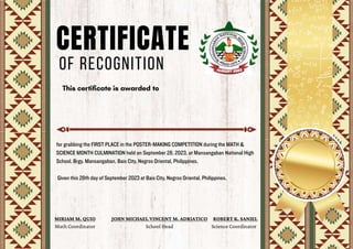 CERTIFICATE
OF RECOGNITION
for grabbing the FIRST PLACE in the POSTER-MAKING COMPETITION during the MATH &
SCIENCE MONTH CULMINATION held on September 28, 2023, at Mansangaban National High
School, Brgy. Mansangaban, Bais City, Negros Oriental, Philippines.
Given this 28th day of September 2023 at Bais City, Negros Oriental, Philippines.
MIRIAM M. QUIO
Math Coordinator
JOHN MICHAEL VINCENT M. ADRIATICO
School Head
ROBERT K. SANIEL
Science Coordinator
 