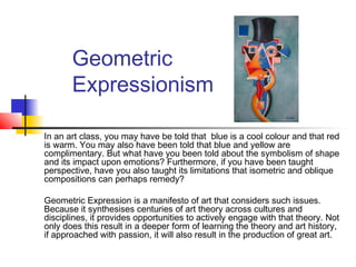 Geometric
Expressionism
In an art class, you may have be told that blue is a cool colour and that red
is warm. You may also have been told that blue and yellow are
complimentary. But what have you been told about the symbolism of shape
and its impact upon emotions? Furthermore, if you have been taught
perspective, have you also taught its limitations that isometric and oblique
compositions can perhaps remedy?
Geometric Expression is a manifesto of art that considers such issues.
Because it synthesises centuries of art theory across cultures and
disciplines, it provides opportunities to actively engage with that theory. Not
only does this result in a deeper form of learning the theory and art history,
if approached with passion, it will also result in the production of great art.
 