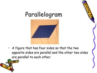 Parallelogram A figure that has four sides so that the two opposite sides are parallel and the other two sides are parallel to each other. 