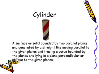 Cylinder A surface or solid bounded by two parallel planes and generated by a straight line moving parallel to the given planes and tracing a curve bounded by the planes and lying in a plane perpendicular or oblique to the given planes.  