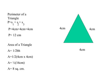 Perimeter of a
Triangle
P=s + s + s
1 2 3
P=4cm+4cm+4cm
P= 12 cm
4cm
4cm
4cm
Area of a Triangle
A= 1/2bh
A=1/2(4cm x 4cm)
A= ½(16cm)
A= 8 sq. cm.
 