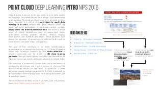 Point Cloud Deep learning Intro NIPS 2016
Deep learning is proven to be a powerful tool to build models
for language (one-dimensional) and image (two-dimensional)
understanding. Tremendous efforts have been devoted to these
areas, however, it is still at the early stage to apply deep
learning to 3D data, despite their great research values and
broad real-world applications. In particular, existing methods
poorly serve the three-dimensional data that drives a broad
range of critical applications such as augmented reality,
autonomous driving, graphics, robotics, medical imaging,
neuroscience, and scientific simulations. These problems have
drawn the attention of researchers in different fields such as
neuroscience, computer vision, and graphics.
The goal of this workshop is to foster interdisciplinary
communication of researchers working on 3D data (Computer
Vision and Computer Graphics) so that more attention of
broader community can be drawn to 3D deep learning
problems. Through those studies, new ideas and discoveries are
expected to emerge, which can inspire advances in related fields.
This workshop is composed of invited talks, oral presentations of
outstanding submissions and a poster session to showcase the
state-of-the-art results on the topic. In particular, a panel
discussion among leading researchers in the field is planned, so
as to provide a common playground for inspiring discussions and
stimulating debates.
The workshop will be held on Dec 9 at NIPS 2016 in Barcelona,
Spain. http://3ddl.cs.princeton.edu/2016/
ORGANIZERS
●
Fisher Yu - Princeton University
●
Joseph Lim - Stanford University
●
Matthew Fisher - Stanford University
●
Qixing Huang - University of Texas at Austin
●
Jianxiong Xiao - AutoX Inc.
http://cvpr2017
.thecvf.com/
In Honolulu,
Hawaii
“I am co-organizing the
2nd Workshop on Visual
Understanding for
Interaction in conjunction
with CVPR 2017. Stay
tuned for the details!”
“Our workshop on Large-
Scale Scene Under-
standing Challenge is
accepted by CVPR 2017.
http://3ddl.cs.princeton.edu/2016/slides/su.pdf
 