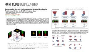 Point Cloud Deep learning
Optimization Beyond the Convolution: Generalizing Spatial
Relations with End-to-End Metric Learning
Philipp Jund, Andreas Eitel, Nichola Abdo, Wolfram Burgard
(Submitted on 4 Jul 2017)
https://arxiv.org/abs/1707.00893
https://youtu.be/d0PSULLu1Vs
To operate intelligently in domestic environments, robots require the ability to understand arbitrary spatial
relations between objects and to generalize them to objects of varying sizes and shapes. In this work, we present
a novel end-to-end approach utilizing neural networks to generalize spatial relations based on distance metric
learning. Our network transforms spatial relations to a feature space that captures their similarities based on 3D
point clouds of the objects and without prior semantic knowledge of the relations. It employs gradient-based
optimization to compute object poses in order to imitate an arbitrary target relation by reducing the distance to it
under the learned metric.
An example of generalizing a relation. The pre-trained Convolutional Network encodes the
transformation into the metric space. By backpropagating the error of the euclidean distance
between the current scene’s embeddings and the reference scene’s embeddings, we can optimize
3D translation and rotation of two objects to resemble the reference scene’s spatial relations.
Projection layer. Projections to three orthogonal planes. We project each point cloud to the
three orthogonal planes defined by y−1 = 0, x = 0, and z−1 = 0. We create a depth image by
setting the value of a pixel to the smallest distance of all points that are projected on this pixel
multiplied by 100 and shifted by 100. Each projection of the two objects is in a separate
channel. For this visualization, we added an all-zero blue channel.
 