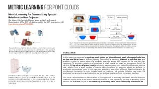 Metric learning for point clouds
We present a novel method based on distance metric learning to reason
about the similarity between pairwise spatial relations. Our approach
uses demonstrations of a relation given by non-expert teachers (top row)
in order to generalize this relation to new objects (bottom row)
Visualization of the descriptor computation for the spatial relation
between objects ok
and ol
. We consider the gravity vector g at the
centroid ck of the reference object ok
. We compute angles θ and ϕ based
on direction vectors involving all surface points pk
and pl
on ok
and ol
,
respectively
CONCLUSION
In this paper, we presented a novel approach to the problem of learning pairwise spatial relations
and generalizing them to different objects. Our method is based on distance metric learning and
enables a robot to reason about the similarity between scenes with respect to the relations they
represent. To encode a relation, we introduced a novel descriptor based on the geometries of the
objects. By learning a distance metric using this representation, our method is able to reproduce a
new relation from a small number of teacher demonstrations by reasoning about its similarity to
previously-encountered ones. In this way, our approach allows for a lifelong learning scenario by
continuously leveraging its prior knowledge about relations to bootstrap imitating new ones. We
evaluated our approach extensively using real-world data we gathered from non-expert teachers.
Our results demonstrate the effectiveness of our approach in reasoning about the similarity between
relations and its ability to reproduce arbitrary relations to new objects by learning interactively from a
teacher. In the future, we plan to extend the approach to partial observations of point cloud data.
Metric Learning for Generalizing Spatial
Relations to New Objects
Oier Mees, Nichola Abdo, Mladen Mazuran, Wolfram Burgard
(Submitted on 6 Mar 2017 (v1), last revised 24 Jul 2017 (this version, v3))
https://arxiv.org/abs/1703.01946
 