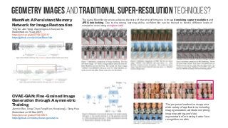 Geometry images and traditional super-resolution techniques?
MemNet: A Persistent Memory
Network for Image Restoration
Ying Tai, Jian Yang, Xiaoming Liu, Chunyan Xu
(Submitted on 7 Aug 2017)
https://arxiv.org/abs/1708.02209
https://github.com/tyshiwo/MemNet
The same MemNet structure achieves the state-of-the-art performance in image denoising, super-resolution and
JPEG deblocking. Due to the strong learning ability, our MemNet can be trained to handle different levels of
corruption even using a single model.
CVAE-GAN: Fine-Grained Image
Generation through Asymmetric
Training
Jianmin Bao, Dong Chen, Fang Wen, Houqiang Li, Gang Hua
(Submitted on 29 Mar 2017)
https://arxiv.org/abs/1703.10155
https://github.com/tatsy/keras-generative
The proposed method can support a
wide variety of applications, including
image generation, attribute morphing,
image inpainting, and data
augmentation for training better face
recognition models
 
