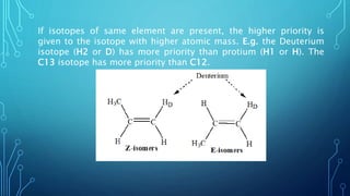 If isotopes of same element are present, the higher priority is
given to the isotope with higher atomic mass. E.g. the Deuterium
isotope (H2 or D) has more priority than protium (H1 or H). The
C13 isotope has more priority than C12.
 