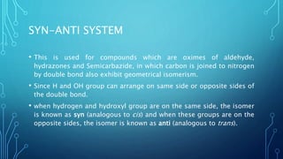 SYN-ANTI SYSTEM
• This is used for compounds which are oximes of aldehyde,
hydrazones and Semicarbazide, in which carbon is joined to nitrogen
by double bond also exhibit geometrical isomerism.
• Since H and OH group can arrange on same side or opposite sides of
the double bond.
• when hydrogen and hydroxyl group are on the same side, the isomer
is known as syn (analogous to cis) and when these groups are on the
opposite sides, the isomer is known as anti (analogous to trans).
 