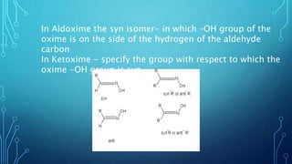 In Aldoxime the syn isomer- in which –OH group of the
oxime is on the side of the hydrogen of the aldehyde
carbon
In Ketoxime - specify the group with respect to which the
oxime -OH group is syn
 