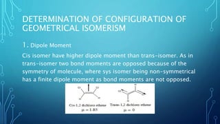 DETERMINATION OF CONFIGURATION OF
GEOMETRICAL ISOMERISM
1. Dipole Moment
Cis isomer have higher dipole moment than trans-isomer. As in
trans-isomer two bond moments are opposed because of the
symmetry of molecule, where sys isomer being non-symmetrical
has a finite dipole moment as bond moments are not opposed.
 