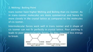 2. Melting/ Boiling Point
trans isomer have higher Melting and Boiling than cis-isomer. As
in trans-isomer molecules are more symmetrical and hence fit
more closely in the crystal lattice as compared to the molecules
of cis isomer.
Intermolecular forces work well in trans isomer and U shape of
cis isomer can not fir perfectly in crystal lattice. Poor packing is
leads to poor intermolecular forces. So they required less energy
to break.
 