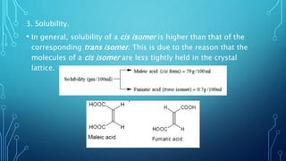 3. Solubility.
• In general, solubility of a cis isomer is higher than that of the
corresponding trans isomer. This is due to the reason that the
molecules of a cis isomer are less tightly held in the crystal
lattice.
 