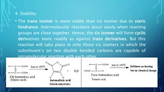 4. Stability
• The trans isomer is more stable than cis isomer due to steric
hindrance. Intermolecular reactions occur easily when reacting
groups are close together. Hence, the cis isomer will form cyclic
derivatives more readily as against trans derivatives. But this
reaction will take place in only those cis isomers in which the
substituent’s on two double bonded carbons are capable of
intramolecular reaction with each other.
 