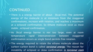 CONTINUED……
• There is a energy barrier of about 3kcal/mol. The potential
energy of the molecule is at minimum from the staggered
confirmations, increase with rotation, and reaches a maximum
at a eclipsed confirmation. So Ethane molecule exist as most
stable , eclipsed confirmation.
• As 3kcal energy barrier is nor too large, even at room
temperature rapid interconversion between staggered
confirmation occurs as single bond permits free rotation.
• The energy required to rotate the ethane molecule about the
carbon-carbon bond is called torsional energy. The reason for
instability of eclipsed or skew confirmation is torsional stain
 