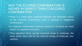 WHY THE ECLIPSED CONFIRMATION IS
HIGHER IN ENERGY THAN STAGGERED
CONFIRMATION
• There is a some steric repulsion between the Hydrogen atoms
of the eclipsed confirmation that is reduced in staggered
confirmation.
• In eclipsed confirmation electron cloud of C-H bond are most
nearer so repulsion increases.
• Thus repulsion force caused torsional strain in molecule, the
more strain more will be the internal energy of molecule, less
stability.
 
