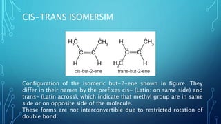 CIS-TRANS ISOMERSIM
Configuration of the isomeric but-2-ene shown in figure. They
differ in their names by the prefixes cis- (Latin: on same side) and
trans- (Latin across), which indicate that methyl group are in same
side or on opposite side of the molecule.
These forms are not interconvertible due to restricted rotation of
double bond.
 