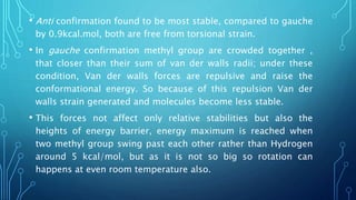 • Anti confirmation found to be most stable, compared to gauche
by 0.9kcal.mol, both are free from torsional strain.
• In gauche confirmation methyl group are crowded together ,
that closer than their sum of van der walls radii; under these
condition, Van der walls forces are repulsive and raise the
conformational energy. So because of this repulsion Van der
walls strain generated and molecules become less stable.
• This forces not affect only relative stabilities but also the
heights of energy barrier, energy maximum is reached when
two methyl group swing past each other rather than Hydrogen
around 5 kcal/mol, but as it is not so big so rotation can
happens at even room temperature also.
 