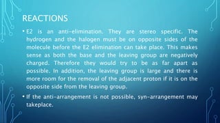 REACTIONS
• E2 is an anti-elimination. They are stereo specific. The
hydrogen and the halogen must be on opposite sides of the
molecule before the E2 elimination can take place. This makes
sense as both the base and the leaving group are negatively
charged. Therefore they would try to be as far apart as
possible. In addition, the leaving group is large and there is
more room for the removal of the adjacent proton if it is on the
opposite side from the leaving group.
• If the anti-arrangement is not possible, syn-arrangement may
takeplace.
 