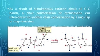 • As a result of simultaneous rotation about all C-C
bonds, a chair conformation of cyclohexane can
interconvert to another chair conformation by a ring-flip
or ring-inversion.
• In the process, equatorial bonds become axial and vice
versa
 