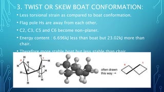3. TWIST OR SKEW BOAT CONFORMATION:
• Less torsional strain as compared to boat conformation.
• Flag pole Hs are away from each other.
• C2, C3, C5 and C6 become non-planer.
• Energy content : 6.696kJ less than boat but 23.02kJ more than
chair.
• Therefore more stable boat but less stable than chair.
 