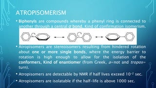 ATROPISOMERISM
• Biphenyls are compounds whereby a phenyl ring is connected to
another through a central σ bond. Kind of confirmation isomerism.
• Atropisomers are stereoisomers resulting from hindered rotation
about one or more single bonds, where the energy barrier to
rotation is high enough to allow for the isolation of the
conformers, Kind of enantiomer (from Greek, a=not and tropos=
turn).
• Atropisomers are detectable by NMR if half lives exceed 10-2 sec.
• Atropisomers are isolatable if the half-life is above 1000 sec.
 