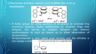 • Polynuclear aromatic systems such as binol also exist as
enantiomers.
• If bulky group on ortho position of bi-phenyl or strained ring
structural features. Bulky substituents or strained rings may
enhance the barrier to rotation between two distinct
conformations to such an extent as to allow observation of
atropisomers.
• Atropisomerism is also called axial chirality and the chirality is
not simply a centre or a plane but an axis.
 