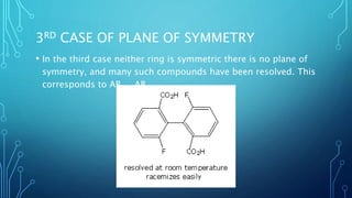 3RD CASE OF PLANE OF SYMMETRY
• In the third case neither ring is symmetric there is no plane of
symmetry, and many such compounds have been resolved. This
corresponds to AB.....AB.
 