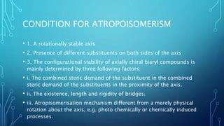 CONDITION FOR ATROPOISOMERISM
• 1. A rotationally stable axis
• 2. Presence of different substituents on both sides of the axis
• 3. The configurational stability of axially chiral biaryl compounds is
mainly determined by three following factors:
• i. The combined steric demand of the substituent in the combined
steric demand of the substituents in the proximity of the axis.
• ii. The existence, length and rigidity of bridges.
• iii. Atropisomerisation mechanism different from a merely physical
rotation about the axis, e.g. photo chemically or chemically induced
processes.
 