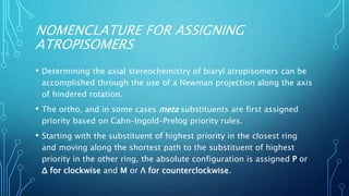 NOMENCLATURE FOR ASSIGNING
ATROPISOMERS
• Determining the axial stereochemistry of biaryl atropisomers can be
accomplished through the use of a Newman projection along the axis
of hindered rotation.
• The ortho, and in some cases meta substituents are first assigned
priority based on Cahn–Ingold–Prelog priority rules.
• Starting with the substituent of highest priority in the closest ring
and moving along the shortest path to the substituent of highest
priority in the other ring, the absolute configuration is assigned P or
Δ for clockwise and M or Λ for counterclockwise.
 