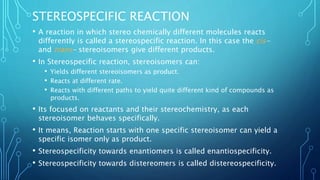 STEREOSPECIFIC REACTION
• A reaction in which stereo chemically different molecules reacts
differently is called a stereospecific reaction. In this case the cis-
and trans- stereoisomers give different products.
• In Stereospecific reaction, stereoisomers can:
• Yields different stereoisomers as product.
• Reacts at different rate.
• Reacts with different paths to yield quite different kind of compounds as
products.
• Its focused on reactants and their stereochemistry, as each
stereoisomer behaves specifically.
• It means, Reaction starts with one specific stereoisomer can yield a
specific isomer only as product.
• Stereospecificity towards enantiomers is called enantiospecificity.
• Stereospecificity towards distereomers is called distereospecificity.
 