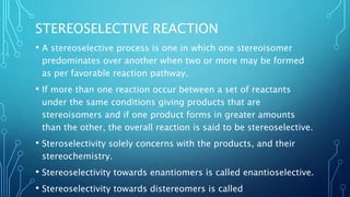 STEREOSELECTIVE REACTION
• A stereoselective process is one in which one stereoisomer
predominates over another when two or more may be formed
as per favorable reaction pathway.
• If more than one reaction occur between a set of reactants
under the same conditions giving products that are
stereoisomers and if one product forms in greater amounts
than the other, the overall reaction is said to be stereoselective.
• Steroselectivity solely concerns with the products, and their
stereochemistry.
• Stereoselectivity towards enantiomers is called enantioselective.
• Stereoselectivity towards distereomers is called
 
