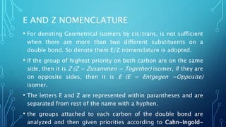 E AND Z NOMENCLATURE
• For denoting Geometrical isomers by cis/trans, is not sufficient
when there are more than two different substituents on a
double bond. So denote them E/Z nomenclature is adopted.
• If the group of highest priority on both carbon are on the same
side, then it is Z (Z = Zusammen = Together) isomer, if they are
on opposite sides, then it is E (E = Entgegen =Opposite)
isomer.
• The letters E and Z are represented within parantheses and are
separated from rest of the name with a hyphen.
• the groups attached to each carbon of the double bond are
analyzed and then given priorities according to Cahn-Ingold-
 