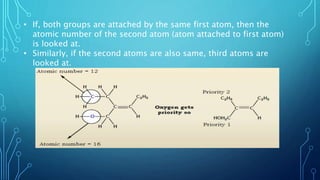 • If, both groups are attached by the same first atom, then the
atomic number of the second atom (atom attached to first atom)
is looked at.
• Similarly, if the second atoms are also same, third atoms are
looked at.
 