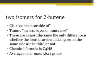 two isomers for 2-butene
• Cis-: “on the near side of”
• Trans-: “across, beyond, transverse”
• These are almost the same the only difference is
whether the fourth carbon added goes on the
same side as the third or not.
• Chemical formula is C4H8
• Average molar mass 56.11 g/mol